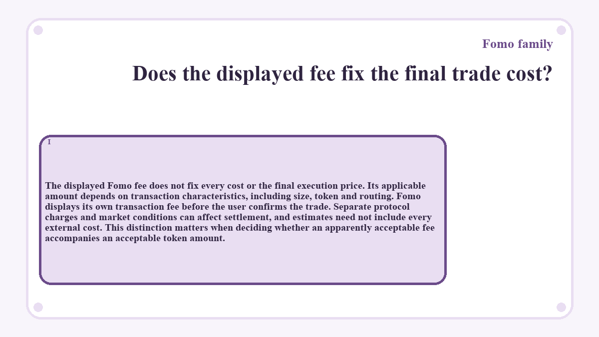 Does the displayed fee fix the final trade cost?: The displayed Fomo fee does not fix every cost or the final execution price. Its applicable amount depends on transaction characteristics, including size, token and routing. Fomo displays its own transaction fee before the user confirms the trade. Separate protocol charges and market conditions can affect settlement, and estimates need not include every external cost. This distinction matters when deciding whether an apparently acceptable fee accompanies an acceptable token amount.
