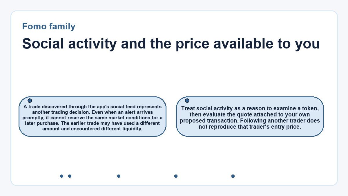 Social activity and the price available to you: A trade discovered through the app's social feed represents another trading decision. Even when an alert arrives promptly, it cannot reserve the same market conditions for a later purchase. The earlier trade may have used a different amount and encountered different liquidity.; Treat social activity as a reason to examine a token, then evaluate the quote attached to your own proposed transaction. Following another trader does not reproduce that trader's entry price.
