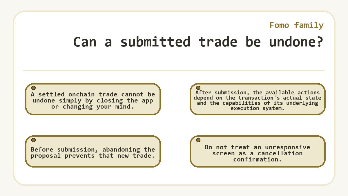 Can a submitted trade be undone?: A settled onchain trade cannot be undone simply by closing the app or changing your mind.; Before submission, abandoning the proposal prevents that new trade.; After submission, the available actions depend on the transaction's actual state and the capabilities of its underlying execution system.; Do not treat an unresponsive screen as a cancellation confirmation.
