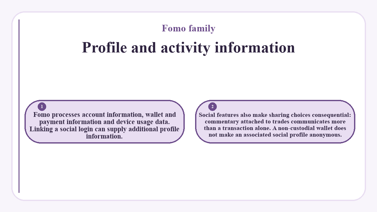Profile and activity information: Fomo processes account information, wallet and payment information and device usage data. Linking a social login can supply additional profile information.; Social features also make sharing choices consequential: commentary attached to trades communicates more than a transaction alone. A non-custodial wallet does not make an associated social profile anonymous.